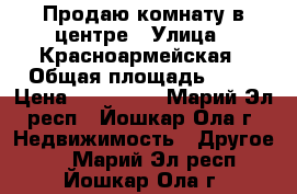 Продаю комнату в центре › Улица ­ Красноармейская › Общая площадь ­ 12 › Цена ­ 500 000 - Марий Эл респ., Йошкар-Ола г. Недвижимость » Другое   . Марий Эл респ.,Йошкар-Ола г.